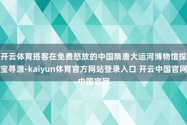 开云体育搭客在免费怒放的中国隋唐大运河博物馆探宝寻源-kaiyun体育官方网站登录入口 开云中国官网
