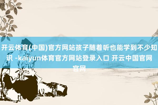 开云体育(中国)官方网站孩子随着听也能学到不少知识 -kaiyun体育官方网站登录入口 开云中国官网