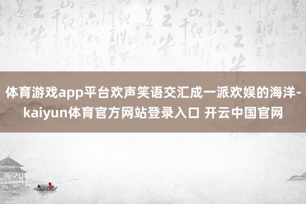 体育游戏app平台欢声笑语交汇成一派欢娱的海洋-kaiyun体育官方网站登录入口 开云中国官网