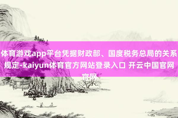 体育游戏app平台凭据财政部、国度税务总局的关系规定-kaiyun体育官方网站登录入口 开云中国官网