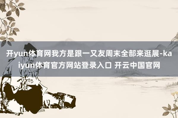 开yun体育网我方是跟一又友周末全部来逛展-kaiyun体育官方网站登录入口 开云中国官网