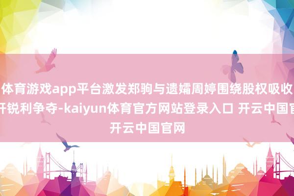 体育游戏app平台激发郑驹与遗孀周婷围绕股权吸收张开锐利争夺-kaiyun体育官方网站登录入口 开云中国官网