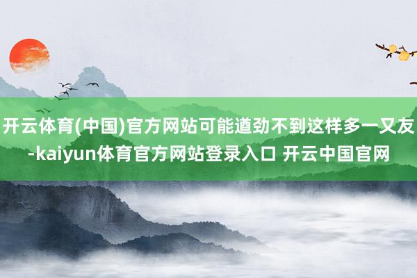 开云体育(中国)官方网站可能遒劲不到这样多一又友-kaiyun体育官方网站登录入口 开云中国官网
