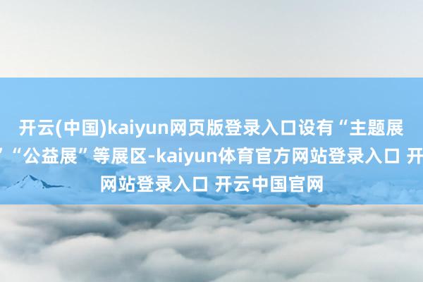 开云(中国)kaiyun网页版登录入口设有“主题展”“专题展”“公益展”等展区-kaiyun体育官方网站登录入口 开云中国官网
