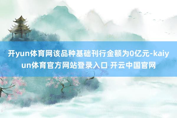 开yun体育网该品种基础刊行金额为0亿元-kaiyun体育官方网站登录入口 开云中国官网