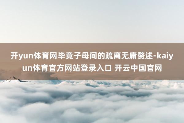 开yun体育网毕竟子母间的疏离无庸赘述-kaiyun体育官方网站登录入口 开云中国官网