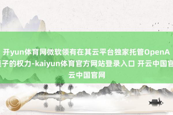 开yun体育网微软领有在其云平台独家托管OpenAI模子的权力-kaiyun体育官方网站登录入口 开云中国官网