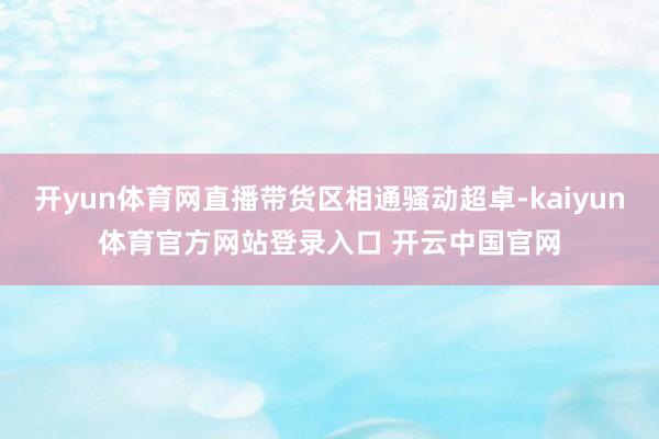 开yun体育网直播带货区相通骚动超卓-kaiyun体育官方网站登录入口 开云中国官网