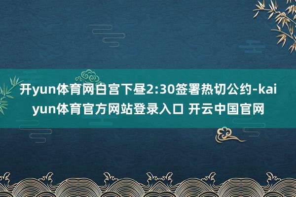 开yun体育网白宫下昼2:30签署热切公约-kaiyun体育官方网站登录入口 开云中国官网