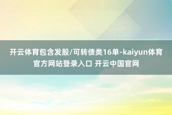 开云体育包含发股/可转债类16单-kaiyun体育官方网站登录入口 开云中国官网