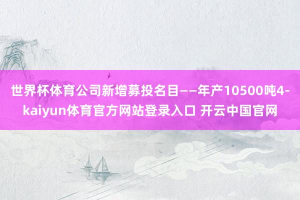 世界杯体育公司新增募投名目——年产10500吨4-kaiyun体育官方网站登录入口 开云中国官网