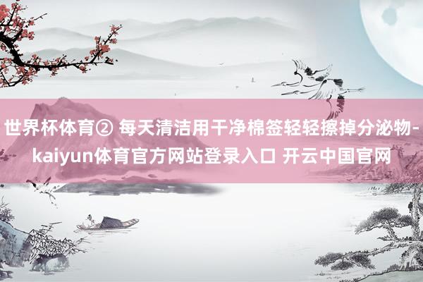 世界杯体育② 每天清洁用干净棉签轻轻擦掉分泌物-kaiyun体育官方网站登录入口 开云中国官网