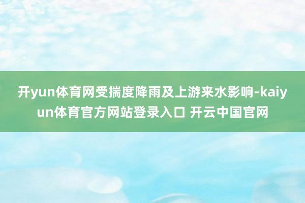 开yun体育网受揣度降雨及上游来水影响-kaiyun体育官方网站登录入口 开云中国官网