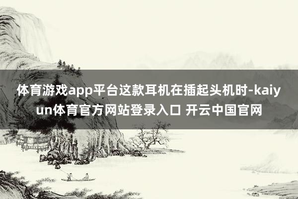 体育游戏app平台这款耳机在插起头机时-kaiyun体育官方网站登录入口 开云中国官网