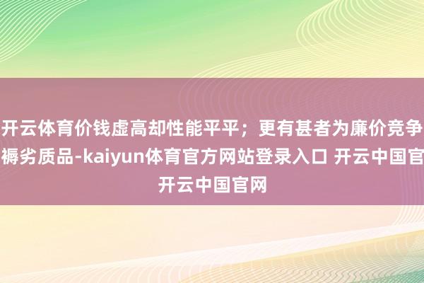 开云体育价钱虚高却性能平平;更有甚者为廉价竞争坐褥劣质品-kaiyun体育官方网站登录入口 开云中国官网