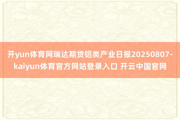 开yun体育网瑞达期货铝类产业日报20250807-kaiyun体育官方网站登录入口 开云中国官网