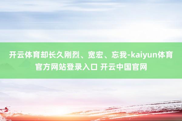 开云体育却长久刚烈、宽宏、忘我-kaiyun体育官方网站登录入口 开云中国官网