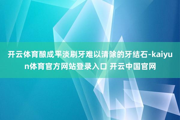 开云体育酿成平淡刷牙难以清除的牙结石-kaiyun体育官方网站登录入口 开云中国官网