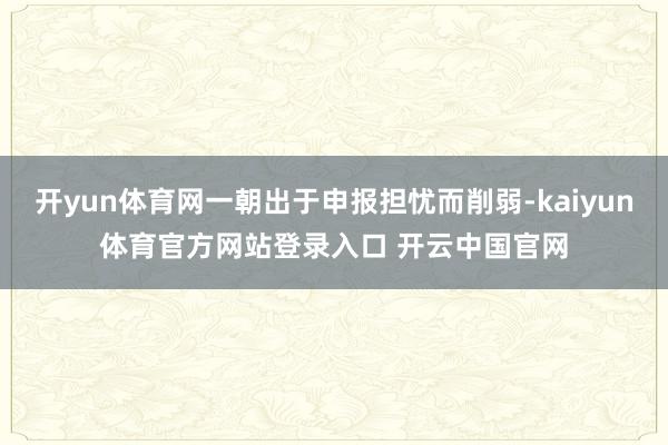 开yun体育网一朝出于申报担忧而削弱-kaiyun体育官方网站登录入口 开云中国官网