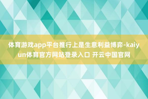 体育游戏app平台推行上是生意利益博弈-kaiyun体育官方网站登录入口 开云中国官网