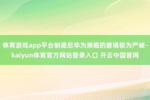 体育游戏app平台制裁后华为濒临的窘境极为严峻-kaiyun体育官方网站登录入口 开云中国官网