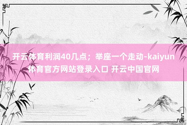 开云体育利润40几点；举座一个走动-kaiyun体育官方网站登录入口 开云中国官网