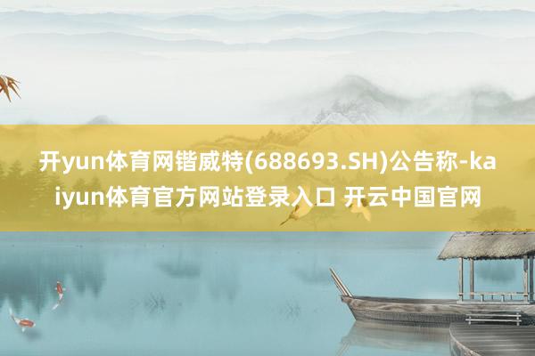 开yun体育网锴威特(688693.SH)公告称-kaiyun体育官方网站登录入口 开云中国官网