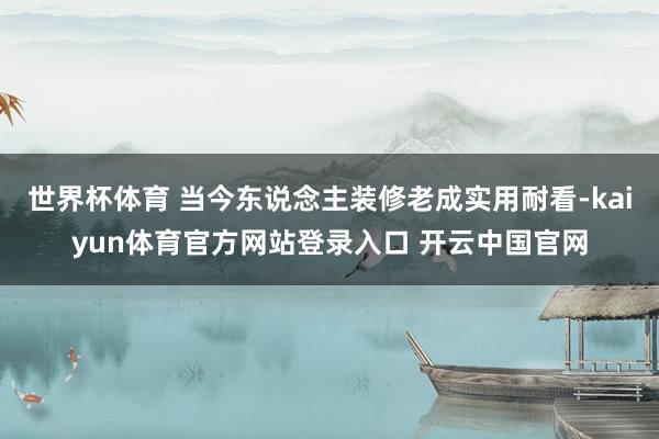 世界杯体育 当今东说念主装修老成实用耐看-kaiyun体育官方网站登录入口 开云中国官网