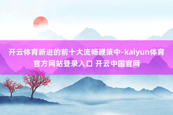 开云体育新进的前十大流畅鞭策中-kaiyun体育官方网站登录入口 开云中国官网