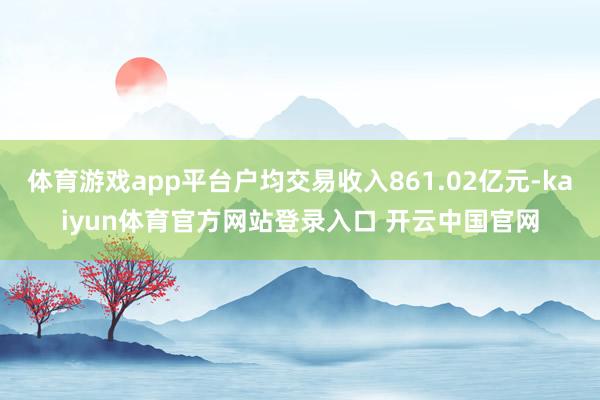 体育游戏app平台户均交易收入861.02亿元-kaiyun体育官方网站登录入口 开云中国官网