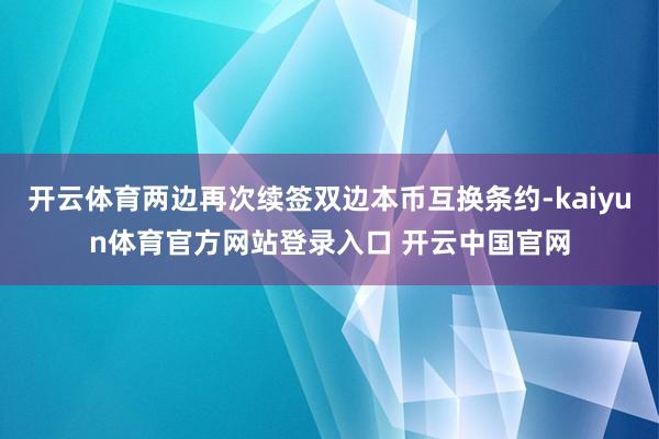 开云体育两边再次续签双边本币互换条约-kaiyun体育官方网站登录入口 开云中国官网