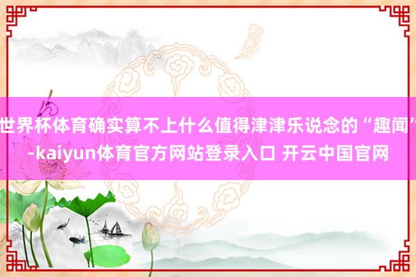 世界杯体育确实算不上什么值得津津乐说念的“趣闻”-kaiyun体育官方网站登录入口 开云中国官网
