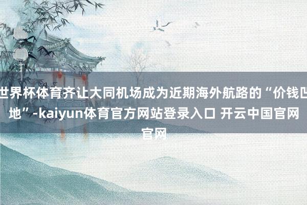世界杯体育齐让大同机场成为近期海外航路的“价钱凹地”-kaiyun体育官方网站登录入口 开云中国官网
