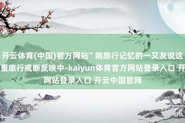 开云体育(中国)官方网站”刚旅行记忆的一又友说这两天堕入严重旅行戒断反映中-kaiyun体育官方网站登录入口 开云中国官网