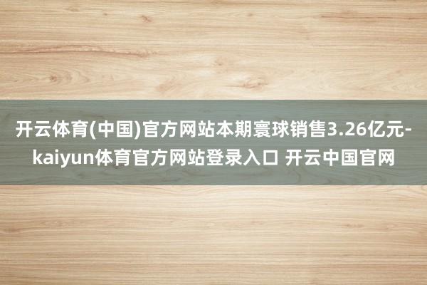 开云体育(中国)官方网站本期寰球销售3.26亿元-kaiyun体育官方网站登录入口 开云中国官网