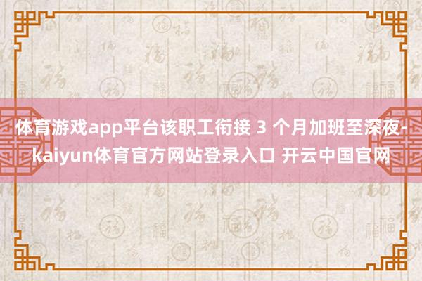 体育游戏app平台该职工衔接 3 个月加班至深夜-kaiyun体育官方网站登录入口 开云中国官网