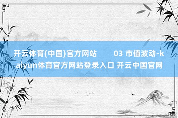 开云体育(中国)官方网站        03 市值波动-kaiyun体育官方网站登录入口 开云中国官网