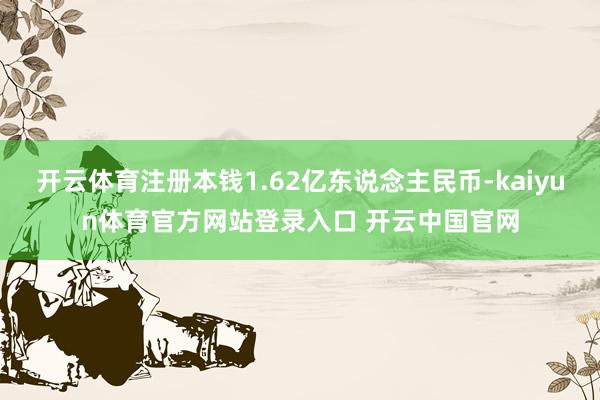 开云体育注册本钱1.62亿东说念主民币-kaiyun体育官方网站登录入口 开云中国官网