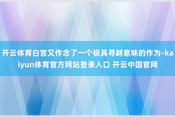 开云体育白宫又作念了一个极具寻衅意味的作为-kaiyun体育官方网站登录入口 开云中国官网