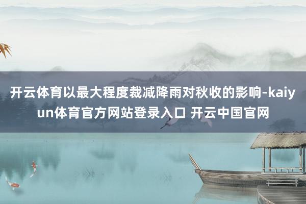 开云体育以最大程度裁减降雨对秋收的影响-kaiyun体育官方网站登录入口 开云中国官网