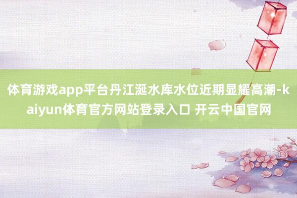体育游戏app平台丹江涎水库水位近期显耀高潮-kaiyun体育官方网站登录入口 开云中国官网