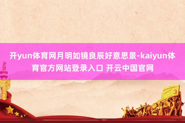 开yun体育网月明如镜良辰好意思景-kaiyun体育官方网站登录入口 开云中国官网