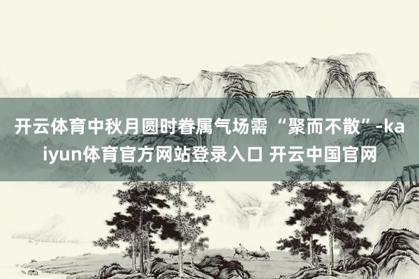 开云体育中秋月圆时眷属气场需 “聚而不散”-kaiyun体育官方网站登录入口 开云中国官网