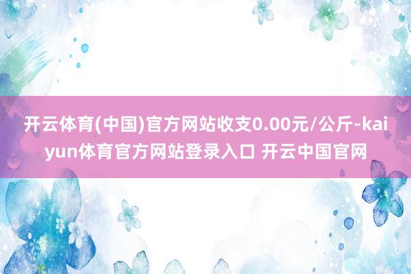 开云体育(中国)官方网站收支0.00元/公斤-kaiyun体育官方网站登录入口 开云中国官网