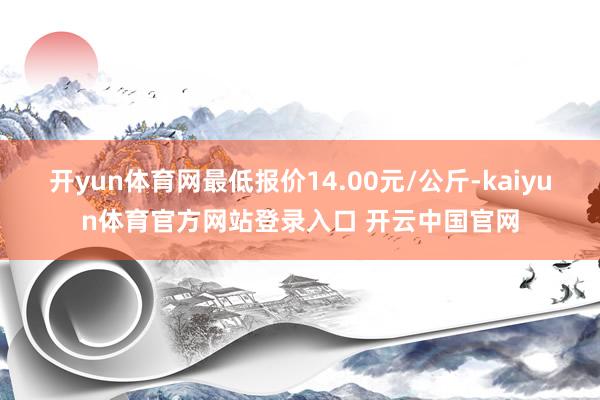 开yun体育网最低报价14.00元/公斤-kaiyun体育官方网站登录入口 开云中国官网