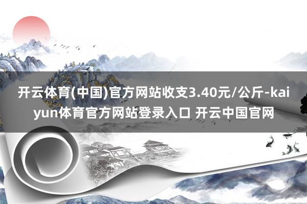 开云体育(中国)官方网站收支3.40元/公斤-kaiyun体育官方网站登录入口 开云中国官网