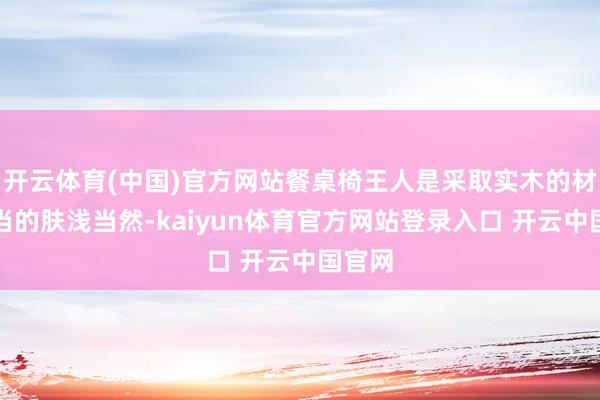 开云体育(中国)官方网站餐桌椅王人是采取实木的材质相当的肤浅当然-kaiyun体育官方网站登录入口 开云中国官网