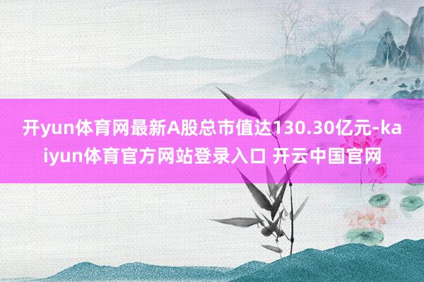 开yun体育网最新A股总市值达130.30亿元-kaiyun体育官方网站登录入口 开云中国官网
