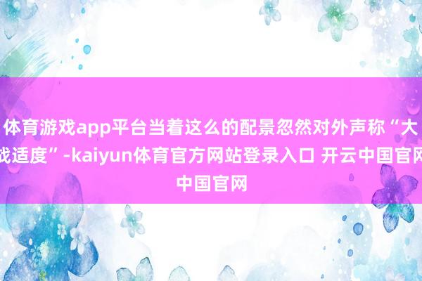 体育游戏app平台当着这么的配景忽然对外声称“大战适度”-kaiyun体育官方网站登录入口 开云中国官网