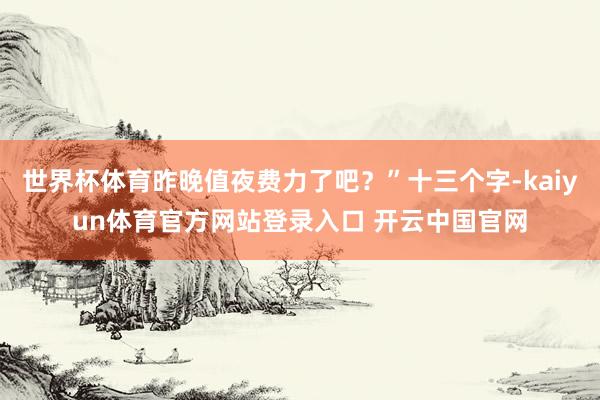 世界杯体育昨晚值夜费力了吧？”十三个字-kaiyun体育官方网站登录入口 开云中国官网